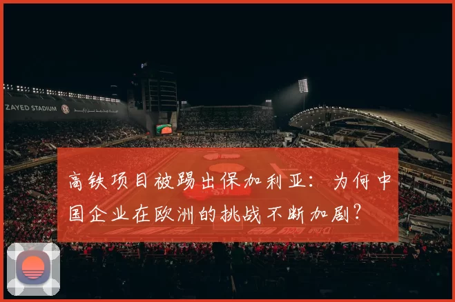 高铁项目被踢出保加利亚：为何中国企业在欧洲的挑战不断加剧？