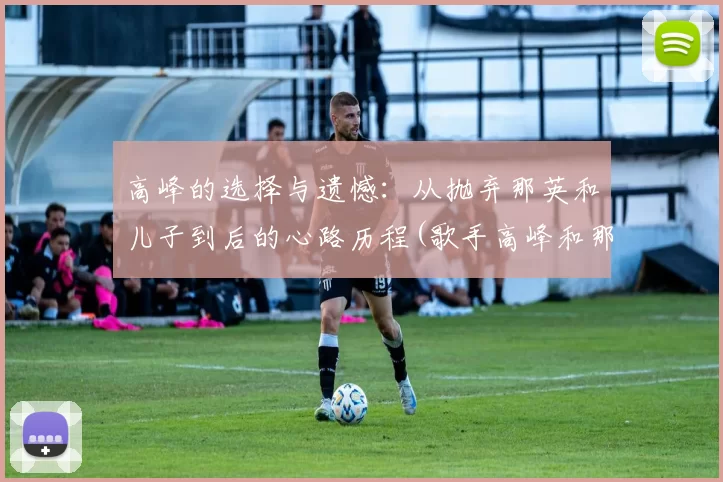 高峰的选择与遗憾：从抛弃那英和儿子到后的心路历程(歌手高峰和那英)